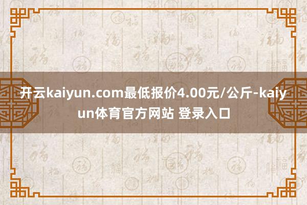 开云kaiyun.com最低报价4.00元/公斤-kaiyun体育官方网站 登录入口