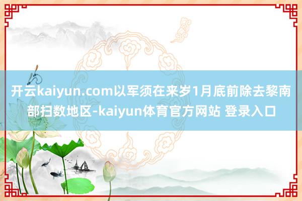 开云kaiyun.com以军须在来岁1月底前除去黎南部扫数地区-kaiyun体育官方网站 登录入口