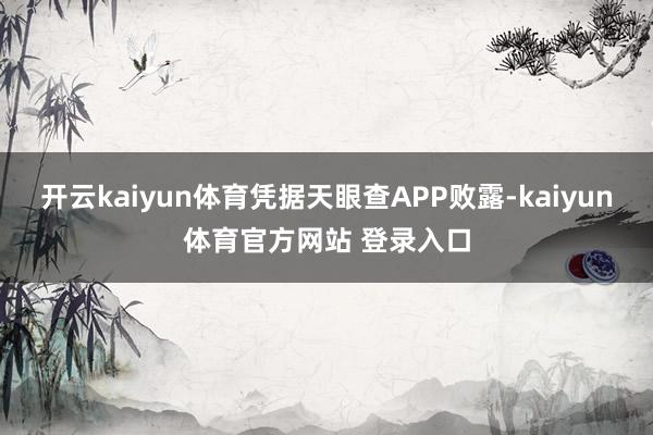 开云kaiyun体育凭据天眼查APP败露-kaiyun体育官方网站 登录入口