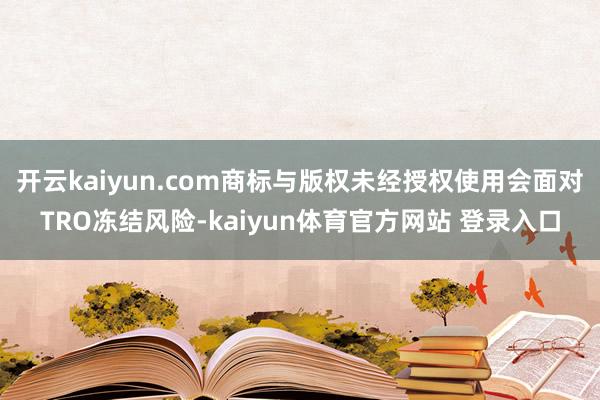 开云kaiyun.com商标与版权未经授权使用会面对TRO冻结风险-kaiyun体育官方网站 登录入口