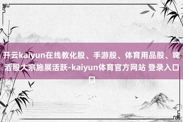 开云kaiyun在线教化股、手游股、体育用品股、啤酒股大宗施展活跃-kaiyun体育官方网站 登录入口