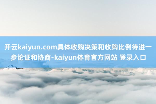 开云kaiyun.com具体收购决策和收购比例待进一步论证和协商-kaiyun体育官方网站 登录入口