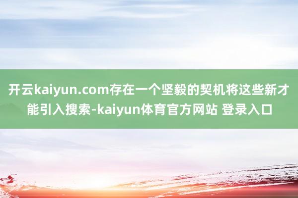 开云kaiyun.com存在一个坚毅的契机将这些新才能引入搜索-kaiyun体育官方网站 登录入口