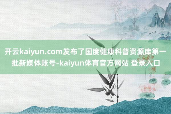 开云kaiyun.com发布了国度健康科普资源库第一批新媒体账号-kaiyun体育官方网站 登录入口