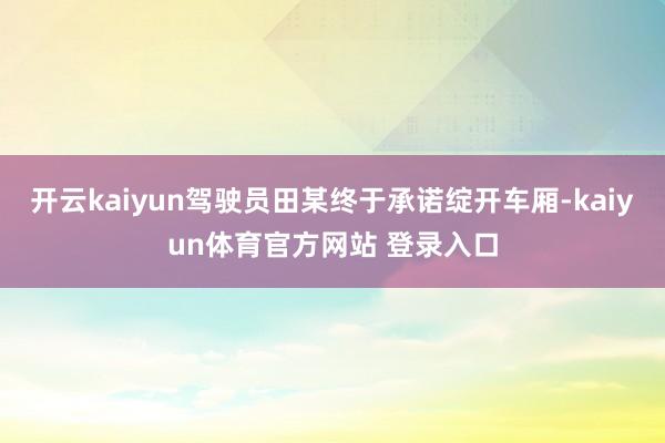 开云kaiyun驾驶员田某终于承诺绽开车厢-kaiyun体育官方网站 登录入口