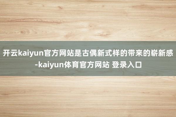 开云kaiyun官方网站是古偶新式样的带来的崭新感-kaiyun体育官方网站 登录入口