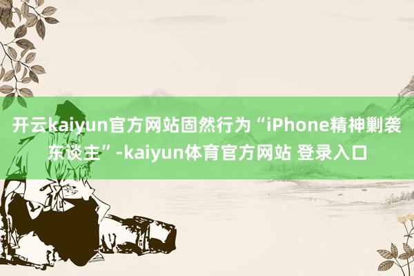 开云kaiyun官方网站固然行为“iPhone精神剿袭东谈主”-kaiyun体育官方网站 登录入口