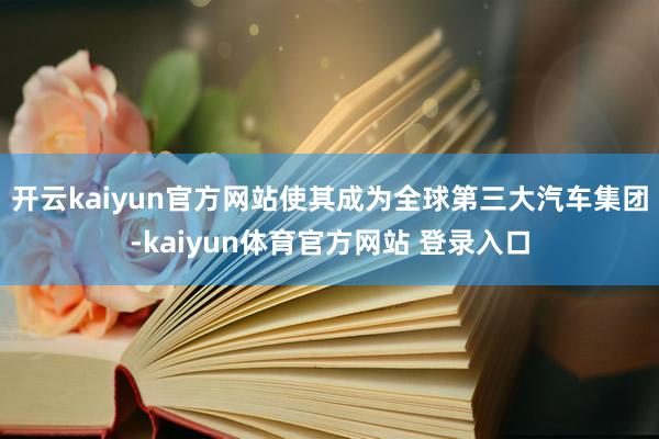 开云kaiyun官方网站使其成为全球第三大汽车集团-kaiyun体育官方网站 登录入口