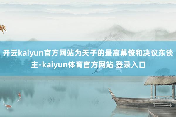 开云kaiyun官方网站为天子的最高幕僚和决议东谈主-kaiyun体育官方网站 登录入口