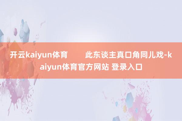 开云kaiyun体育        此东谈主真口角同儿戏-kaiyun体育官方网站 登录入口
