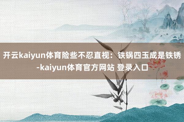 开云kaiyun体育险些不忍直视：铁锅四玉成是铁锈-kaiyun体育官方网站 登录入口