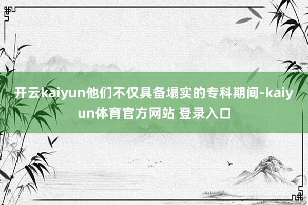开云kaiyun他们不仅具备塌实的专科期间-kaiyun体育官方网站 登录入口