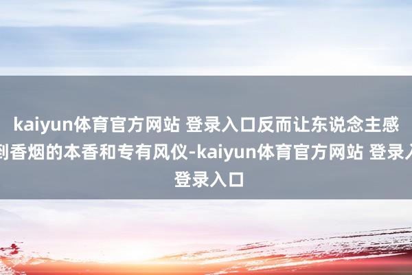 kaiyun体育官方网站 登录入口反而让东说念主感受到香烟的本香和专有风仪-kaiyun体育官方网站 登录入口