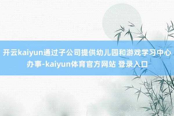 开云kaiyun通过子公司提供幼儿园和游戏学习中心办事-kaiyun体育官方网站 登录入口