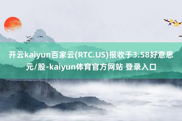 开云kaiyun百家云(RTC.US)报收于3.58好意思元/股-kaiyun体育官方网站 登录入口