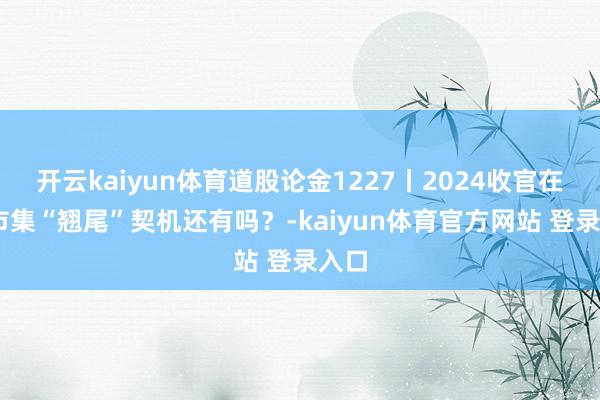 开云kaiyun体育道股论金1227丨2024收官在即 市集“翘尾”契机还有吗？-kaiyun体育官方网站 登录入口