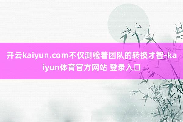 开云kaiyun.com不仅测验着团队的转换才智-kaiyun体育官方网站 登录入口