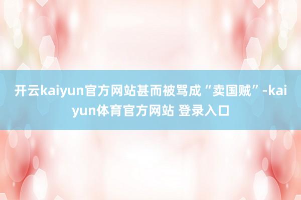 开云kaiyun官方网站甚而被骂成“卖国贼”-kaiyun体育官方网站 登录入口