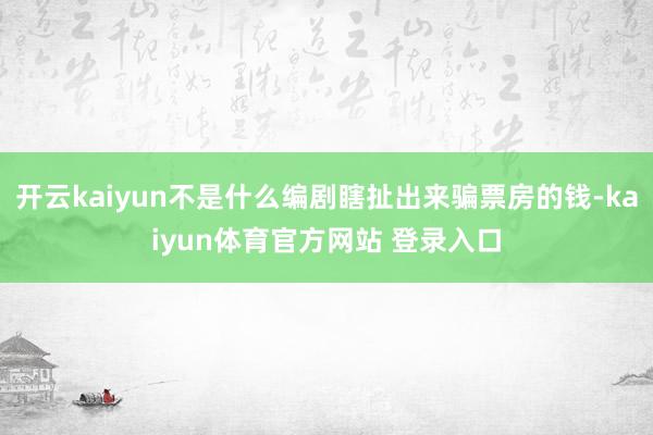 开云kaiyun不是什么编剧瞎扯出来骗票房的钱-kaiyun体育官方网站 登录入口