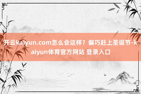 开云kaiyun.com怎么会这样？偏巧赶上圣诞节-kaiyun体育官方网站 登录入口
