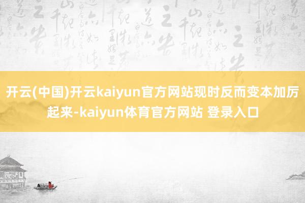 开云(中国)开云kaiyun官方网站现时反而变本加厉起来-kaiyun体育官方网站 登录入口