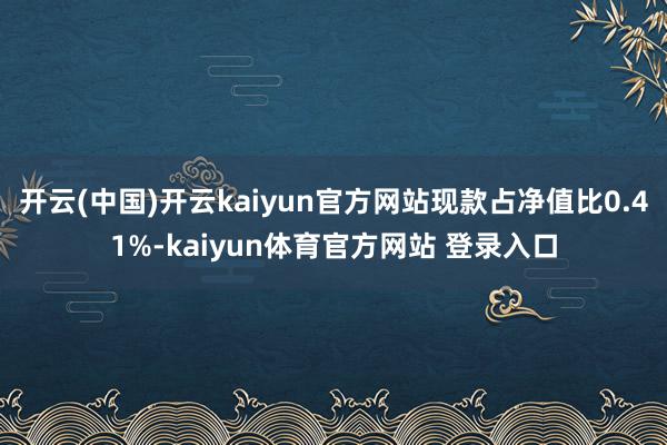 开云(中国)开云kaiyun官方网站现款占净值比0.41%-kaiyun体育官方网站 登录入口
