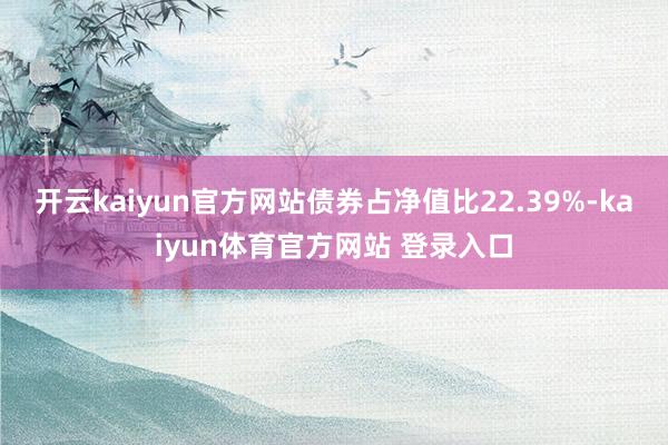 开云kaiyun官方网站债券占净值比22.39%-kaiyun体育官方网站 登录入口