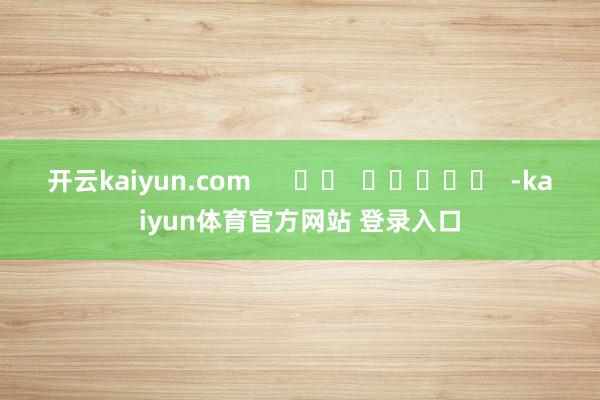 开云kaiyun.com      		  					  -kaiyun体育官方网站 登录入口