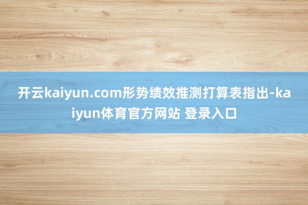 开云kaiyun.com　　形势绩效推测打算表指出-kaiyun体育官方网站 登录入口