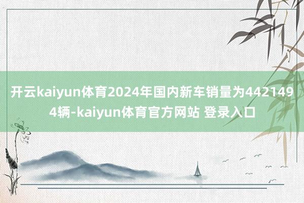 开云kaiyun体育2024年国内新车销量为4421494辆-kaiyun体育官方网站 登录入口