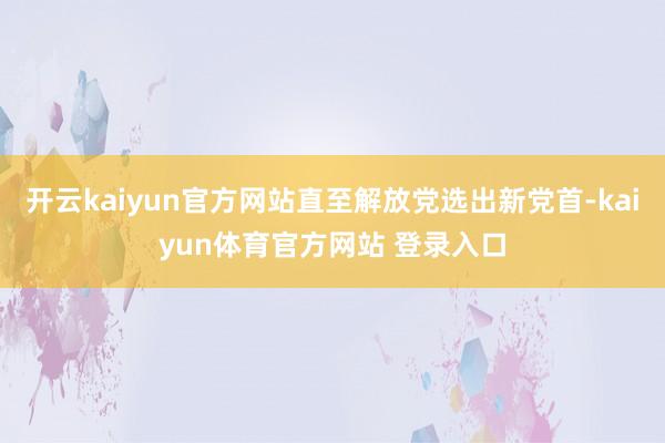 开云kaiyun官方网站直至解放党选出新党首-kaiyun体育官方网站 登录入口