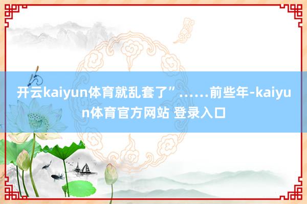 开云kaiyun体育就乱套了”……前些年-kaiyun体育官方网站 登录入口
