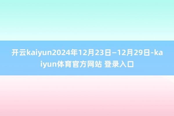 开云kaiyun2024年12月23日—12月29日-kaiyun体育官方网站 登录入口