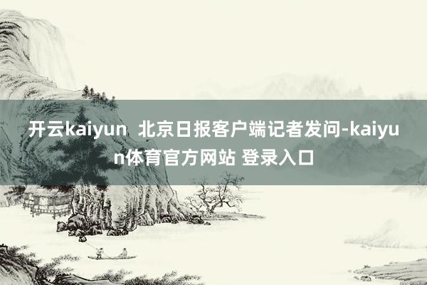 开云kaiyun  北京日报客户端记者发问-kaiyun体育官方网站 登录入口