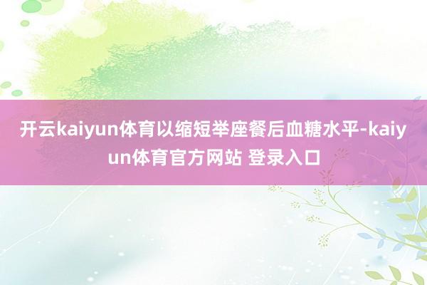 开云kaiyun体育以缩短举座餐后血糖水平-kaiyun体育官方网站 登录入口