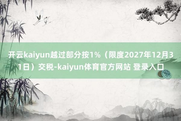 开云kaiyun越过部分按1%（限度2027年12月31日）交税-kaiyun体育官方网站 登录入口