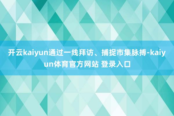 开云kaiyun通过一线拜访、捕捉市集脉搏-kaiyun体育官方网站 登录入口