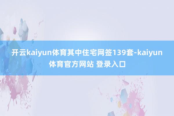 开云kaiyun体育其中住宅网签139套-kaiyun体育官方网站 登录入口