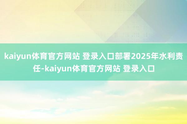 kaiyun体育官方网站 登录入口部署2025年水利责任-kaiyun体育官方网站 登录入口