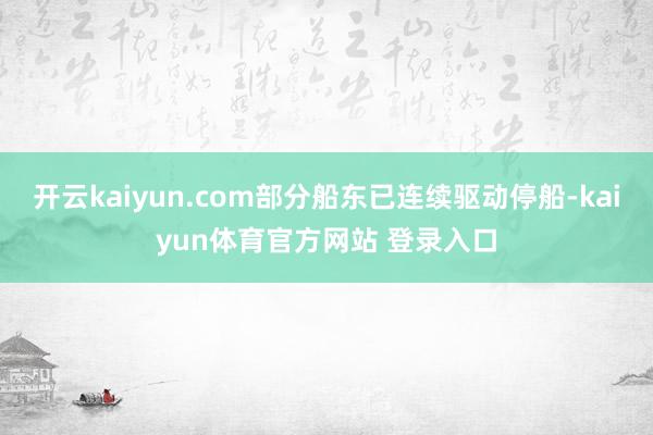 开云kaiyun.com部分船东已连续驱动停船-kaiyun体育官方网站 登录入口