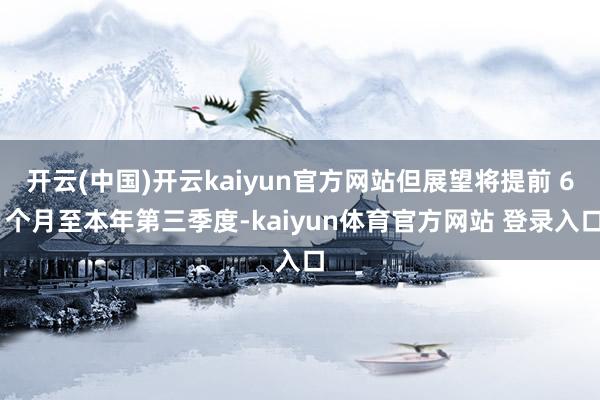 开云(中国)开云kaiyun官方网站但展望将提前 6 个月至本年第三季度-kaiyun体育官方网站 登录入口