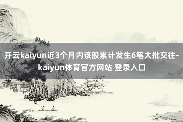 开云kaiyun近3个月内该股累计发生6笔大批交往-kaiyun体育官方网站 登录入口