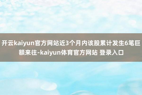 开云kaiyun官方网站近3个月内该股累计发生6笔巨额来往-kaiyun体育官方网站 登录入口