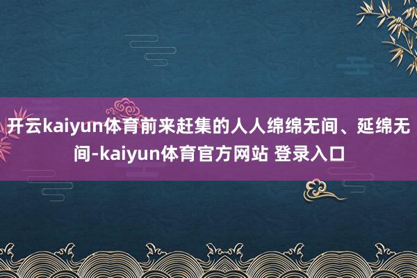 开云kaiyun体育前来赶集的人人绵绵无间、延绵无间-kaiyun体育官方网站 登录入口