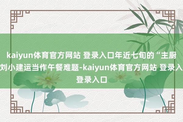 kaiyun体育官方网站 登录入口年近七旬的“主厨”刘小建运当作午餐难题-kaiyun体育官方网站 登录入口