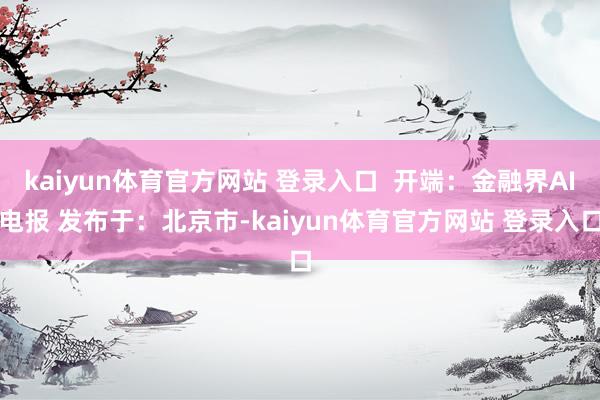 kaiyun体育官方网站 登录入口  开端：金融界AI电报 发布于：北京市-kaiyun体育官方网站 登录入口