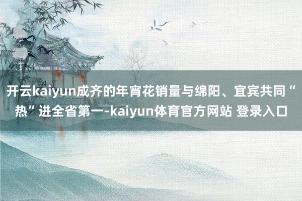 开云kaiyun成齐的年宵花销量与绵阳、宜宾共同“热”进全省第一-kaiyun体育官方网站 登录入口