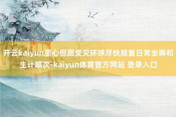 开云kaiyun至心但愿受灾环球尽快规复日常坐褥和生计顺次-kaiyun体育官方网站 登录入口