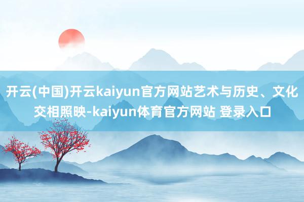 开云(中国)开云kaiyun官方网站艺术与历史、文化交相照映-kaiyun体育官方网站 登录入口