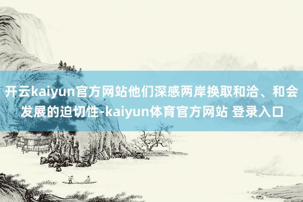 开云kaiyun官方网站他们深感两岸换取和洽、和会发展的迫切性-kaiyun体育官方网站 登录入口